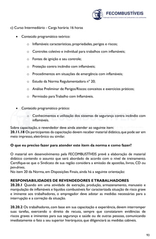 93
c) Curso Intermediário - Carga horária: 16 horas
•	 Conteúdo programático teórico:
o	 Inflamáveis: características, propriedades, perigos e riscos;
o	 Controles coletivo e individual para trabalhos com inflamáveis;
o	 Fontes de ignição e seu controle;
o	 Proteção contra incêndio com inflamáveis;
o	 Procedimentos em situações de emergência com inflamáveis;
o	 Estudo da Norma Regulamentadora nº 20;
o	 Análise Preliminar de Perigos/Riscos: conceitos e exercícios práticos;
o	 Permissão para Trabalho com Inflamáveis.
•	 Conteúdo programático prático:
o	 Conhecimentos e utilização dos sistemas de segurança contra incêndio com
inflamáveis.
Sobre capacitação, o revendedor deve ainda atender ao seguinte item:
20.11.18 Os participantes da capacitação devem receber material didático,que pode ser em
meio impresso, eletrônico ou similar.
O que eu preciso fazer para atender este item da norma e como fazer?
O material em desenvolvimento pela FECOMBUSTÍVEIS prevê a elaboração de material
didático contendo o assunto que será abordado de acordo com o nível de treinamento.
Certifique-se que o Sindicato de sua região considera a emissão de apostilas, livros, CD ou
pen-drives.
No item 20 da Norma, em Disposições Finais, ainda há a seguinte orientação:
RESPONSABILIDADES DE REVENDEDORES ETRABALHADORES
20.20.1 Quando em uma atividade de extração, produção, armazenamento, manuseio e
manipulação de inflamáveis e líquidos combustíveis for caracterizada situação de risco grave
e iminente aos trabalhadores, o empregador deve adotar as medidas necessárias para a
interrupção e a correção da situação.
20.20.2 Os trabalhadores, com base em sua capacitação e experiência, devem interromper
suas tarefas, exercendo o direito de recusa, sempre que constatarem evidências de
riscos graves e iminentes para sua segurança e saúde ou de outras pessoas, comunicando
imediatamente o fato a seu superior hierárquico, que diligenciará as medidas cabíveis.
 