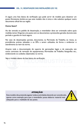 96
Vol. 9 | DESATIVAÇÃO DAS INSTALAÇÕES (20.18)
A seguir, uma lista básica de verificação que pode servir de modelo para desativar um
posto. Entretanto, lembre-se que este modelo não é único e não substitui qualquer outro
documento oficial de sua região.
Como fazer?
Ao dar entrada no pedido de desativação, o revendedor deve ser orientado sobre quais
medidas tomar.Organize uma pasta com os documentos e protocolos gerados durante este
período e guarde em local seguro.
No caso de desativações parciais, documente, na Permissão de Trabalho, os riscos, as
providências prévias adotadas e os EPIs a serem utilizados, de forma a evidenciar o
atendimento ao item da norma.
Arquive toda a documentação de suporte de aprovações legais e de execução, tais
como: contratos de remoção de equipamentos, Permissões de Trabalho, fotografias etc.,
evidenciando os cuidados objetivados na norma.
Veja o modelo abaixo da lista básica de verificação:
Atenção!
Estemodelonãopretendeesgotartodasasatividadesdevendoserconsiderado,
apenas como exemplo para que o revendedor possa elaborar material mais
adequado para a realidade de seu posto.
 