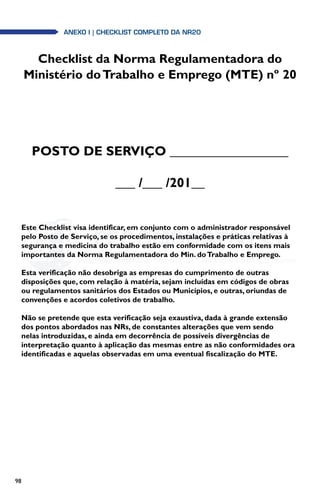 98
anexo i | Checklist completo da NR20
Checklist da Norma Regulamentadora do
Ministério doTrabalho e Emprego (MTE) nº 20
POSTO DE SERVIÇO __________________
___ /___ /201__
Este Checklist visa identificar, em conjunto com o administrador responsável
pelo Posto de Serviço, se os procedimentos, instalações e práticas relativas à
segurança e medicina do trabalho estão em conformidade com os itens mais
importantes da Norma Regulamentadora do Min. doTrabalho e Emprego.
Esta verificação não desobriga as empresas do cumprimento de outras
disposições que, com relação à matéria, sejam incluídas em códigos de obras
ou regulamentos sanitários dos Estados ou Municípios, e outras, oriundas de
convenções e acordos coletivos de trabalho.
Não se pretende que esta verificação seja exaustiva, dada à grande extensão
dos pontos abordados nas NRs, de constantes alterações que vem sendo
nelas introduzidas, e ainda em decorrência de possíveis divergências de
interpretação quanto à aplicação das mesmas entre as não conformidades ora
identificadas e aquelas observadas em uma eventual fiscalização do MTE.
 