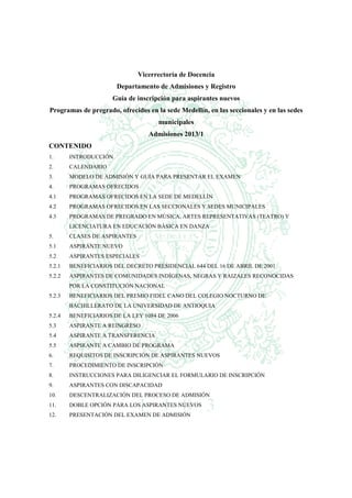 Vicerrectoría de Docencia
                       Departamento de Admisiones y Registro
                      Guía de inscripción para aspirantes nuevos
Programas de pregrado, ofrecidos en la sede Medellín, en las seccionales y en las sedes
                                     municipales
                                  Admisiones 2013/1
CONTENIDO
1.      INTRODUCCIÓN
2.      CALENDARIO
3.      MODELO DE ADMISIÓN Y GUÍA PARA PRESENTAR EL EXAMEN
4.      PROGRAMAS OFRECIDOS
4.1     PROGRAMAS OFRECIDOS EN LA SEDE DE MEDELLÍN
4.2     PROGRAMAS OFRECIDOS EN LAS SECCIONALES Y SEDES MUNICIPALES
4.3     PROGRAMAS DE PREGRADO EN MÚSICA, ARTES REPRESENTATIVAS (TEATRO) Y
        LICENCIATURA EN EDUCACIÓN BÁSICA EN DANZA
5.      CLASES DE ASPIRANTES
5.1     ASPIRANTE NUEVO
5.2     ASPIRANTES ESPECIALES
5.2.1   BENEFICIARIOS DEL DECRETO PRESIDENCIAL 644 DEL 16 DE ABRIL DE 2001
5.2.2   ASPIRANTES DE COMUNIDADES INDÍGENAS, NEGRAS Y RAIZALES RECONOCIDAS
        POR LA CONSTITUCIÓN NACIONAL
5.2.3   BENEFICIARIOS DEL PREMIO FIDEL CANO DEL COLEGIO NOCTURNO DE
        BACHILLERATO DE LA UNIVERSIDAD DE ANTIOQUIA
5.2.4   BENEFICIARIOS DE LA LEY 1084 DE 2006
5.3     ASPIRANTE A REINGRESO
5.4     ASPIRANTE A TRANSFERENCIA
5.5     ASPIRANTE A CAMBIO DE PROGRAMA
6.      REQUISITOS DE INSCRIPCIÓN DE ASPIRANTES NUEVOS
7.      PROCEDIMIENTO DE INSCRIPCIÓN
8.      INSTRUCCIONES PARA DILIGENCIAR EL FORMULARIO DE INSCRIPCIÓN
9.      ASPIRANTES CON DISCAPACIDAD
10.     DESCENTRALIZACIÓN DEL PROCESO DE ADMISIÓN
11.     DOBLE OPCIÓN PARA LOS ASPIRANTES NUEVOS
12.     PRESENTACIÓN DEL EXAMEN DE ADMISIÓN
 