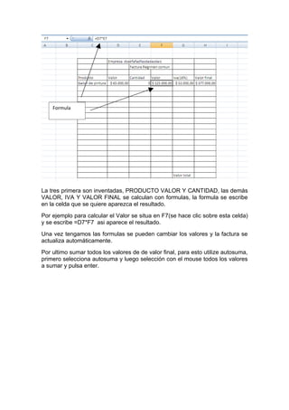 Formula




La tres primera son inventadas, PRODUCTO VALOR Y CANTIDAD, las demás
VALOR, IVA Y VALOR FINAL se calculan con formulas, la formula se escribe
en la celda que se quiere aparezca el resultado.
Por ejemplo para calcular el Valor se situa en F7(se hace clic sobre esta celda)
y se escribe =D7*F7 asi aparece el resultado.
Una vez tengamos las formulas se pueden cambiar los valores y la factura se
actualiza automáticamente.
Por ultimo sumar todos los valores de de valor final, para esto utilize autosuma,
primero selecciona autosuma y luego selección con el mouse todos los valores
a sumar y pulsa enter.
 