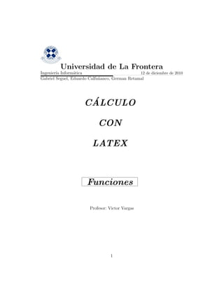 Universidad de La Frontera
Ingenier´ Inform´tica
        ıa       a                              12 de diciembre de 2010
Gabriel Seguel, Eduardo Calfu˜anco, German Retamal
                             n




                      ´
                     CALCULO

                            CON

                         LATEX



                       Funciones

                        Profesor: Victor Vargas




                                  1
 