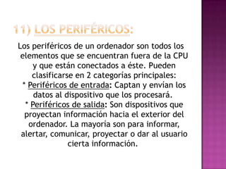Los periféricos de un ordenador son todos los
elementos que se encuentran fuera de la CPU
y que están conectados a éste. Pueden
clasificarse en 2 categorías principales:
* Periféricos de entrada: Captan y envían los
datos al dispositivo que los procesará.
* Periféricos de salida: Son dispositivos que
proyectan información hacia el exterior del
ordenador. La mayoría son para informar,
alertar, comunicar, proyectar o dar al usuario
cierta información.
 