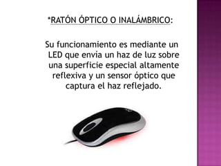 *RATÓN ÓPTICO O INALÁMBRICO:
Su funcionamiento es mediante un
LED que envía un haz de luz sobre
una superficie especial altamente
reflexiva y un sensor óptico que
captura el haz reflejado.
 