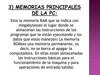 Esta la memoria RAM que se indica con
megabytes(es el lugar donde se
almacenan las instrucciones de los
programas que se están ejecutando y los
datos que estos manejan) La memoria
ROM(es una memoria permanente, es
decir, no se borra al apagar la
computadora. En ellas están almacenadas
las instrucciones básicas para el
funcionamiento de la maquina y para
operaciones de entrada/salida)
 