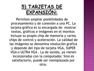 Permiten ampliar posibilidades de
procesamiento y de conexión a una PC. La
tarjeta gráfica es la encargada de mostrar
textos, gráficos e imágenes en el monitor.
Incluye su propio chip de memoria y varios
chips de control y aceleración. La calidad de
las imágenes se denomina resolución grafica
y depende del tipo de tarjeta VGA, SUPER
VGA o ULTRA VGA . La de sonido, ya vienen
incorporadas con la computador. Sino es
satisfactorio, puede ser reemplazada por
otra.
 