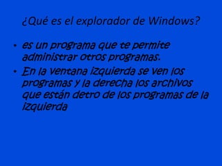 ¿Qué es el explorador de Windows?
• es un programa que te permite
administrar otros programas.
• En la ventana izquierda se ven los
programas y la derecha los archivos
que están detro de los programas de la
izquierda
 
