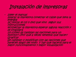 Instalación de impresoras
• 1)leer el manual
2)sacar la impresora conectar el cable que lleva la
energía
3)Colocar el cd o dvd que vino seguir sus
instrucciones
4)conectar la impresora esperar alguna reacción y
se finalizara
13) ¿cómo se cambian las opciones para un
monitor? ¿Por qué a veces tenemos que hacer?
Graficar
Se cambian o modifican con las opciones que
parecen abajo del todo. Y hay que hacerlo para el
mejor funcionamiento y mejor visualización
 