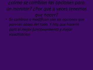 ¿cómo se cambian las opciones para
un monitor? ¿Por qué a veces tenemos
que hacer?
• Se cambian o modifican con las opciones que
parecen abajo del todo. Y hay que hacerlo
para el mejor funcionamiento y mejor
visualisacion
 