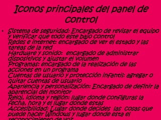 Iconos principales del panel de
control
• Sistema de seguridad: Encargado de revisar el equipo
y verificar que todo este bajo control
Redes e internet: encargado de ver el estado y las
tareas de la red
Hardware y sonido: encargado de administrar
dispositivos y ajustar el volumen
Programas: encargado de la realización de las
acciones en un programa
Cuentas de usuario y protección infantil: agregar o
quitar cuentas de usuario
Apariencia y personalización: Encargado de definir la
aparencial del monitor
Reloj, idioma y región: lugar donde configuras la
fecha, hora y el lugar donde estas
Accesibilidad: Lugar donde decides las cosas que
puede hacer Windows y lugar donde esta el
 
