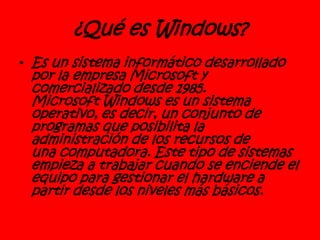 ¿Qué es Windows?
• Es un sistema informático desarrollado
por la empresa Microsoft y
comercializado desde 1985.
Microsoft Windows es un sistema
operativo, es decir, un conjunto de
programas que posibilita la
administración de los recursos de
una computadora. Este tipo de sistemas
empieza a trabajar cuando se enciende el
equipo para gestionar el hardware a
partir desde los niveles más básicos.
 