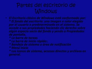 Partes del escritorio de
Windows
• El Escritorio clásico de Windows está conformado por:
* El fondo del escritorio: una imagen o color elegido
por el usuario o predeterminado en el sistema. Se
accede a sus propiedades haciendo clic derecho sobre
algún espacio vacío del fondo y yendo a Propiedades
de pantalla.
* La barra de tareas
* La barra de inicio rápido:.
* Bandeja de sistema o área de notificación
* Menú inicio
* Los íconos de sistema, accesos directos y archivos en
general.
 