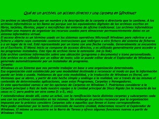 Qué es un archivo, un acceso directo y una carpeta en Windows?
Un archivo es identificado por un nombre y la descripción de la carpeta o directorio que lo contiene. A los
archivos informáticos se les llama así porque son los equivalentes digitales de los archivos escritos en
libros, tarjetas, libretas, papel o microfichas del entorno de oficina tradicional. Los archivos informáticos
facilitan una manera de organizar los recursos usados para almacenar permanentemente datos en un
sistema informático virtual.
El acceso directo es un término usado en los sistemas operativos Microsoft Windows para referirse a un
fichero u objeto cuyo contenido contiene instrucciones que redirigen a otro fichero del sistema de ficheros
o a un lugar de la red. Está representado por un icono con una flecha curvada. Generalmente se encuentra
en el Escritorio. El Menú Inicio se compone de accesos directos, y es utilizado generalmente para acceder a
los programas instalados. Este tipo de archivo tiene la extensión .lnk (o link).
Este archivo contiene información sobre una ubicación (programa o documento) e ícono personalizado.
Este archivo no es editable por un editor de texto; sólo se puede editar desde el Explorador de Windows o
generado automáticamente por un Instalador de programa.
Carpeta:
Windows es un Sistema que nos permite trabajar en base a una organización determinada.
Esa organización está establecida por una modalidad destinada a reconocer el modo en que la información
puede ser leida o usada. Hablamos de que esta modalidad, y la traducción de Windows es literal, son
Ventanas que se abren, y partir de este hecho simple y análogo a la realidad, ver a través de las mismas el
contenido de determinadas aplicaciones, sean estos Programas, Carpetas o Navegadores.
En esta oportunidad vamos a ver las opciones de Carpetas en Windows 7. Podríamos considerar a la
Carpeta principal o Raiz de todo nuestro equipo a la Unidad principal de Disco Rigido (en la mayoria de los
casos es C: pero podría ser otra como D: o E:, etc).
Y extendiendose desde alli, como un arbol, con la ramificación hacia distintas carpetas y subcarpetas cada
una con los archivos contenidos en las mismas. Sin embargo es preciso reconocer que la organización
impuesta por la práctica considera Carpetas sólo a aquellas que llevan el ícono correspondiente.
Para poder examinar por lo tanto el contenido de nuestra Unidad, deberemos recurrir al Explorador de
Windows. El mismo se encuentra en la Barra de Tareas y ofrece algunas funciones nuevas a partir de
Windows Vista
 