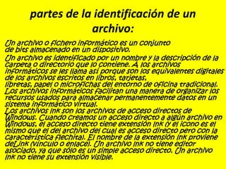 partes de la identificación de un
archivo:
Un archivo o fichero informático es un conjunto
de bits almacenado en un dispositivo.
Un archivo es identificado por un nombre y la descripción de la
carpeta o directorio que lo contiene. A los archivos
informáticos se les llama así porque son los equivalentes digitales
de los archivos escritos en libros, tarjetas,
libretas, papel o microfichas del entorno de oficina tradicional.
Los archivos informáticos facilitan una manera de organizar los
recursos usados para almacenar permanentemente datos en un
sistema informático virtual.
Los archivos lnk son los archivos de acceso directos de
Windows. Cuando creamos un acceso directo a algún archivo en
Windows, el acceso directo tiene extensión lnk (y el icono es el
mismo que el del archivo del cual es acceso directo pero con la
característica flechita). El nombre de la extensión lnk proviene
deLink (vínculo o enlace). Un archivo lnk no tiene editor
asociado, ya que sólo es un simple acceso directo. Un archivo
lnk no tiene su extensión visible.
 