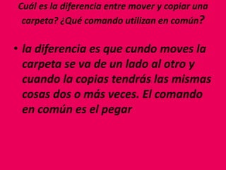 Cuál es la diferencia entre mover y copiar una
carpeta? ¿Qué comando utilizan en común?
• la diferencia es que cundo moves la
carpeta se va de un lado al otro y
cuando la copias tendrás las mismas
cosas dos o más veces. El comando
en común es el pegar
 