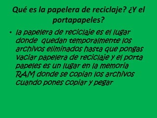 Qué es la papelera de reciclaje? ¿Y el
portapapeles?
• la papelera de reciclaje es el lugar
donde quedan temporalmente los
archivos eliminados hasta que pongas
vaciar papelera de reciclaje y el porta
papeles es un lugar en la memoria
RAM donde se copian los archivos
cuando pones copiar y pegar
 