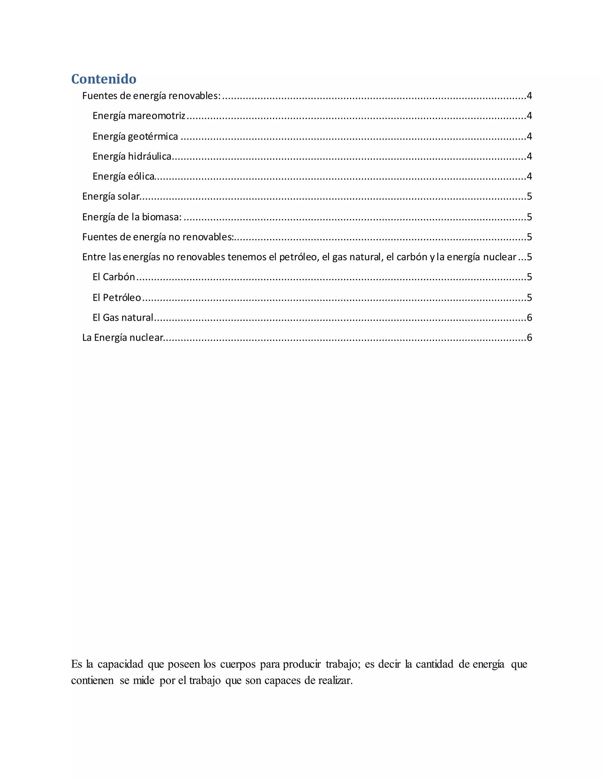 Contenido
Fuentes de energía renovables:.......................................................................................................4
Energía mareomotriz...................................................................................................................4
Energía geotérmica .....................................................................................................................4
Energía hidráulica........................................................................................................................4
Energía eólica..............................................................................................................................4
Energía solar...................................................................................................................................5
Energía de la biomasa:....................................................................................................................5
Fuentes de energía no renovables:...................................................................................................5
Entre lasenergías no renovables tenemos el petróleo, el gas natural, el carbón yla energía nuclear...5
El Carbón....................................................................................................................................5
El Petróleo..................................................................................................................................5
El Gas natural..............................................................................................................................6
La Energía nuclear...........................................................................................................................6
Es la capacidad que poseen los cuerpos para producir trabajo; es decir la cantidad de energía que
contienen se mide por el trabajo que son capaces de realizar.
 
