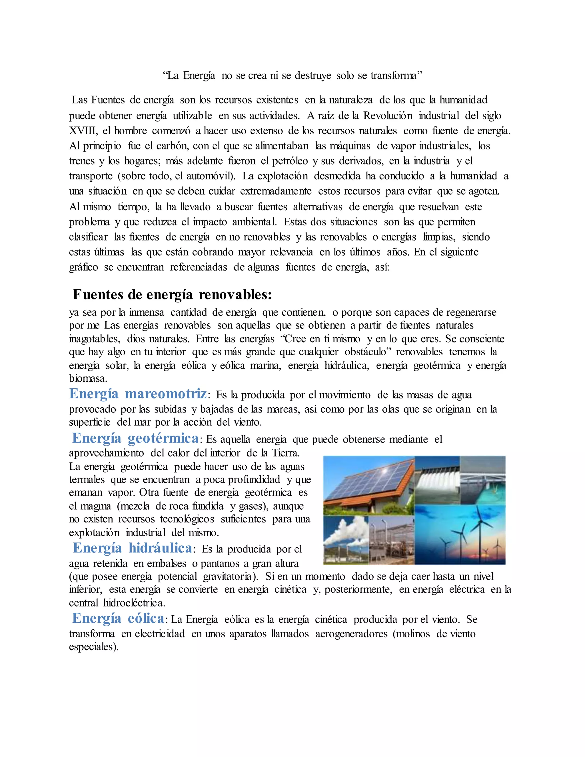 “La Energía no se crea ni se destruye solo se transforma”
Las Fuentes de energía son los recursos existentes en la naturaleza de los que la humanidad
puede obtener energía utilizable en sus actividades. A raíz de la Revolución industrial del siglo
XVIII, el hombre comenzó a hacer uso extenso de los recursos naturales como fuente de energía.
Al principio fue el carbón, con el que se alimentaban las máquinas de vapor industriales, los
trenes y los hogares; más adelante fueron el petróleo y sus derivados, en la industria y el
transporte (sobre todo, el automóvil). La explotación desmedida ha conducido a la humanidad a
una situación en que se deben cuidar extremadamente estos recursos para evitar que se agoten.
Al mismo tiempo, la ha llevado a buscar fuentes alternativas de energía que resuelvan este
problema y que reduzca el impacto ambiental. Estas dos situaciones son las que permiten
clasificar las fuentes de energía en no renovables y las renovables o energías limpias, siendo
estas últimas las que están cobrando mayor relevancia en los últimos años. En el siguiente
gráfico se encuentran referenciadas de algunas fuentes de energía, así:
Fuentes de energía renovables:
ya sea por la inmensa cantidad de energía que contienen, o porque son capaces de regenerarse
por me Las energías renovables son aquellas que se obtienen a partir de fuentes naturales
inagotables, dios naturales. Entre las energías “Cree en ti mismo y en lo que eres. Se consciente
que hay algo en tu interior que es más grande que cualquier obstáculo” renovables tenemos la
energía solar, la energía eólica y eólica marina, energía hidráulica, energía geotérmica y energía
biomasa.
Energía mareomotriz: Es la producida por el movimiento de las masas de agua
provocado por las subidas y bajadas de las mareas, así como por las olas que se originan en la
superficie del mar por la acción del viento.
Energía geotérmica: Es aquella energía que puede obtenerse mediante el
aprovechamiento del calor del interior de la Tierra.
La energía geotérmica puede hacer uso de las aguas
termales que se encuentran a poca profundidad y que
emanan vapor. Otra fuente de energía geotérmica es
el magma (mezcla de roca fundida y gases), aunque
no existen recursos tecnológicos suficientes para una
explotación industrial del mismo.
Energía hidráulica: Es la producida por el
agua retenida en embalses o pantanos a gran altura
(que posee energía potencial gravitatoria). Si en un momento dado se deja caer hasta un nivel
inferior, esta energía se convierte en energía cinética y, posteriormente, en energía eléctrica en la
central hidroeléctrica.
Energía eólica: La Energía eólica es la energía cinética producida por el viento. Se
transforma en electricidad en unos aparatos llamados aerogeneradores (molinos de viento
especiales).
 