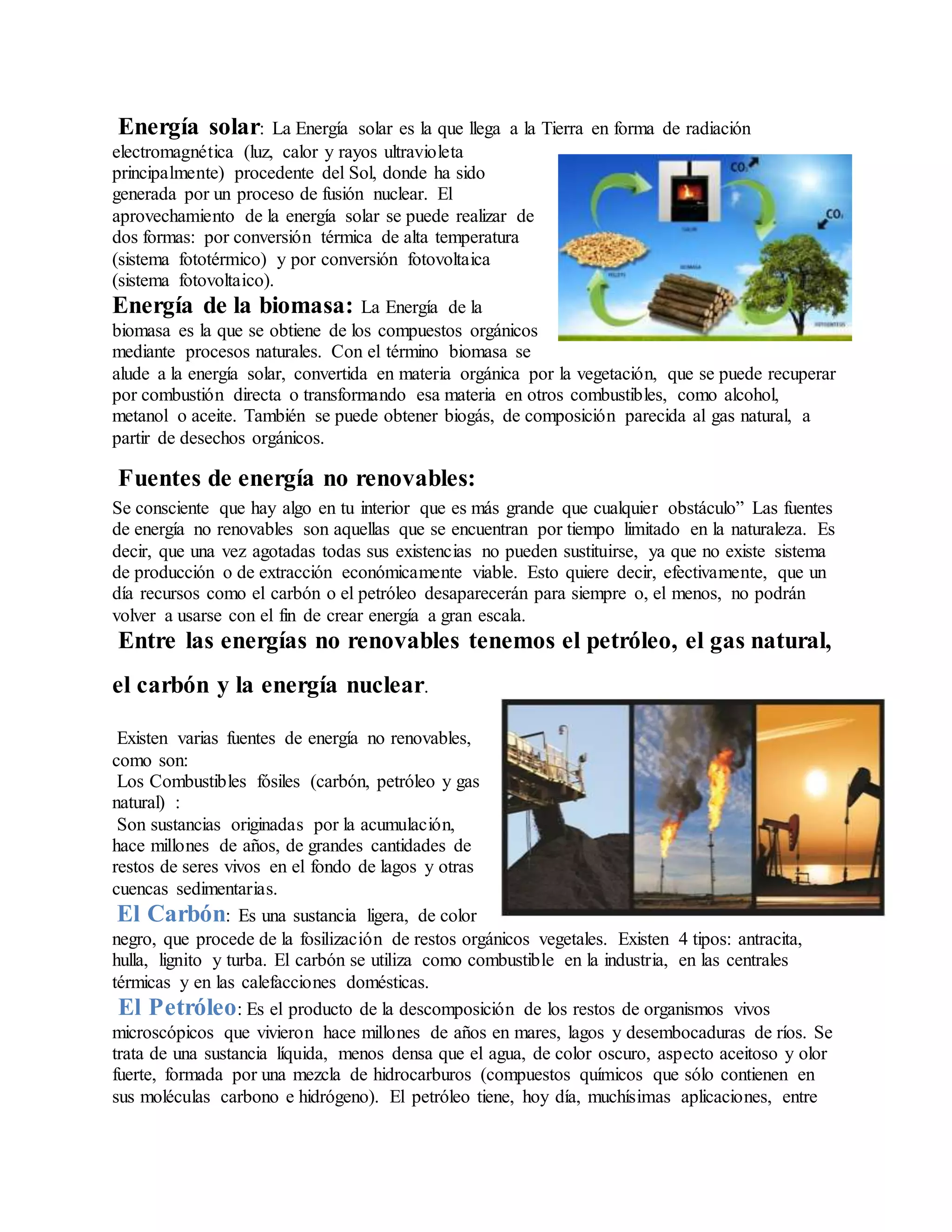Energía solar: La Energía solar es la que llega a la Tierra en forma de radiación
electromagnética (luz, calor y rayos ultravioleta
principalmente) procedente del Sol, donde ha sido
generada por un proceso de fusión nuclear. El
aprovechamiento de la energía solar se puede realizar de
dos formas: por conversión térmica de alta temperatura
(sistema fototérmico) y por conversión fotovoltaica
(sistema fotovoltaico).
Energía de la biomasa: La Energía de la
biomasa es la que se obtiene de los compuestos orgánicos
mediante procesos naturales. Con el término biomasa se
alude a la energía solar, convertida en materia orgánica por la vegetación, que se puede recuperar
por combustión directa o transformando esa materia en otros combustibles, como alcohol,
metanol o aceite. También se puede obtener biogás, de composición parecida al gas natural, a
partir de desechos orgánicos.
Fuentes de energía no renovables:
Se consciente que hay algo en tu interior que es más grande que cualquier obstáculo” Las fuentes
de energía no renovables son aquellas que se encuentran por tiempo limitado en la naturaleza. Es
decir, que una vez agotadas todas sus existencias no pueden sustituirse, ya que no existe sistema
de producción o de extracción económicamente viable. Esto quiere decir, efectivamente, que un
día recursos como el carbón o el petróleo desaparecerán para siempre o, el menos, no podrán
volver a usarse con el fin de crear energía a gran escala.
Entre las energías no renovables tenemos el petróleo, el gas natural,
el carbón y la energía nuclear.
Existen varias fuentes de energía no renovables,
como son:
Los Combustibles fósiles (carbón, petróleo y gas
natural) :
Son sustancias originadas por la acumulación,
hace millones de años, de grandes cantidades de
restos de seres vivos en el fondo de lagos y otras
cuencas sedimentarias.
El Carbón: Es una sustancia ligera, de color
negro, que procede de la fosilización de restos orgánicos vegetales. Existen 4 tipos: antracita,
hulla, lignito y turba. El carbón se utiliza como combustible en la industria, en las centrales
térmicas y en las calefacciones domésticas.
El Petróleo: Es el producto de la descomposición de los restos de organismos vivos
microscópicos que vivieron hace millones de años en mares, lagos y desembocaduras de ríos. Se
trata de una sustancia líquida, menos densa que el agua, de color oscuro, aspecto aceitoso y olor
fuerte, formada por una mezcla de hidrocarburos (compuestos químicos que sólo contienen en
sus moléculas carbono e hidrógeno). El petróleo tiene, hoy día, muchísimas aplicaciones, entre
 