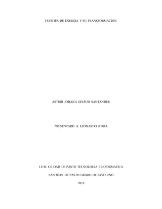 FUENTES DE ENERGIA Y SU TRANSFORMACION
ASTRID JOHANA GELPUD SANTANDER
PRESENTADO A: LEONARDO JOJOA
I.E.M. CIUDAD DE PASTO TECNOLOGIA E INFORMATICA
SAN JUAN DE PASTO GRADO OCTAVO UNO
2019
 