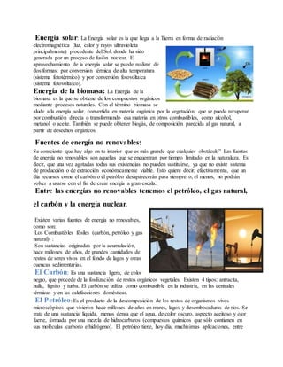Energía solar: La Energía solar es la que llega a la Tierra en forma de radiación
electromagnética (luz, calor y rayos ultravioleta
principalmente) procedente del Sol, donde ha sido
generada por un proceso de fusión nuclear. El
aprovechamiento de la energía solar se puede realizar de
dos formas: por conversión térmica de alta temperatura
(sistema fototérmico) y por conversión fotovoltaica
(sistema fotovoltaico).
Energía de la biomasa: La Energía de la
biomasa es la que se obtiene de los compuestos orgánicos
mediante procesos naturales. Con el término biomasa se
alude a la energía solar, convertida en materia orgánica por la vegetación, que se puede recuperar
por combustión directa o transformando esa materia en otros combustibles, como alcohol,
metanol o aceite. También se puede obtener biogás, de composición parecida al gas natural, a
partir de desechos orgánicos.
Fuentes de energía no renovables:
Se consciente que hay algo en tu interior que es más grande que cualquier obstáculo” Las fuentes
de energía no renovables son aquellas que se encuentran por tiempo limitado en la naturaleza. Es
decir, que una vez agotadas todas sus existencias no pueden sustituirse, ya que no existe sistema
de producción o de extracción económicamente viable. Esto quiere decir, efectivamente, que un
día recursos como el carbón o el petróleo desaparecerán para siempre o, el menos, no podrán
volver a usarse con el fin de crear energía a gran escala.
Entre las energías no renovables tenemos el petróleo, el gas natural,
el carbón y la energía nuclear.
Existen varias fuentes de energía no renovables,
como son:
Los Combustibles fósiles (carbón, petróleo y gas
natural) :
Son sustancias originadas por la acumulación,
hace millones de años, de grandes cantidades de
restos de seres vivos en el fondo de lagos y otras
cuencas sedimentarias.
El Carbón: Es una sustancia ligera, de color
negro, que procede de la fosilización de restos orgánicos vegetales. Existen 4 tipos: antracita,
hulla, lignito y turba. El carbón se utiliza como combustible en la industria, en las centrales
térmicas y en las calefacciones domésticas.
El Petróleo: Es el producto de la descomposición de los restos de organismos vivos
microscópicos que vivieron hace millones de años en mares, lagos y desembocaduras de ríos. Se
trata de una sustancia líquida, menos densa que el agua, de color oscuro, aspecto aceitoso y olor
fuerte, formada por una mezcla de hidrocarburos (compuestos químicos que sólo contienen en
sus moléculas carbono e hidrógeno). El petróleo tiene, hoy día, muchísimas aplicaciones, entre
 