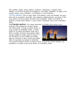 ellas: gasolinas, gasóleo, abonos, plásticos, explosivos, medicamentos, colorantes, fibras
sintéticas, etc. De ahí la necesidad de no malgastarlo como simple combustible. Se emplea en las
centrales térmicas como combustible, en el transporte y en usos domésticos.
El Gas natural: Tiene un origen similar al del petróleo y suele estar formando una capa o
bolsa sobre los yacimientos de petróleo. Está compuesto, fundamentalmente, por metano (CH4).
El gas natural es un buen sustituto del carbón como combustible, debido a su facilidad de
transporte y elevado poder calorífico y a que es menos contaminante que los otros combustibles
fósiles.
La Energía nuclear: Es la energía almacenada en el núcleo de los átomos, que se
desprende en la desintegración de dichos núcleos.
Una central nuclear es un tipo de central eléctrica en
la que, en lugar de combustibles fósiles, se emplea
uranio-235, un isótopo del elemento uranio que se
fisiona en núcleos de átomos más pequeños y libera
una gran cantidad de energía (según la ecuación E =
mc2 de Einstein), la cual se emplea para calentar
agua que, convertida en vapor, acciona unas turbinas
unidas a un generador que produce la electricidad.
Las reacciones nucleares de fisión en cadena se llevan a cabo en los reactores nucleares, que
equivaldrían a la caldera en una central eléctrica de combustibles fósiles.
 