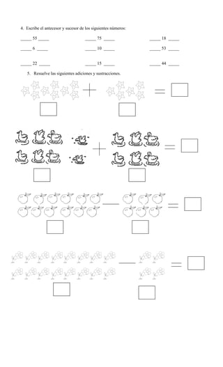 4. Escribe el antecesor y sucesor de los siguientes números:
_____ 55 _____ _____ 75 _____ _____ 18 _____
_____ 6 _____ _____ 10 _____ _____ 53 _____
_____ 22 _____ _____ 15 _____ _____ 44 _____
5. Resuelve las siguientes adiciones y sustracciones.