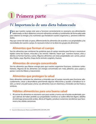 Guía Nutricional • Consejos Saludables • Recetario
9
1 Primera parte
IV.	Importancia de una dieta balanceada
Para que nuestro cuerpo este sano y funcione correctamente es necesario una alimentación
balanceada, es decir debemos consumir alimentos variados y combinarlos de forma adecuada
para obtener la energía y los nutrientes que fortalecen nuestro organismo y previene enferme-
dades.
Hay que comer de todo un poco, diferenciando los alimentos de acuerdo a sus propiedades y las
necesidades de nuestro cuerpo. Es necesario incluir en la dieta tres grupos de alimentos.6
Alimentos que forman el cuerpo
Son los alimentos que contienen las proteínas que el cuerpo necesita para formar o reconstruir
tejidos como los huesos, músculos y los nervios. Además, hacen que nuestros huesos, uñas y
dientes se formen fuertes y sanos. Algunos alimentos con estas propiedades son: carnes, pesca-
dos, frijoles, soya, Ojushte, chaya, leche animal o vegetal, y huevos.
Alimentos de energía concentrada
Son los alimentos que liberan energía para que nuestro organismo funcione, contienen carbo-
hidratos. Algunos de los alimentos con energía concentrada son: maíz, plátanos, yuca, papas y
pastas ( como los fideos y macarrones).
Alimentos que protegen la salud
Estos alimentos contienen las vitaminas y minerales que el cuerpo necesita para funcionar ade-
cuadamente, crecer y desarrollarse previniendo algunas infecciones y ayudan a fortalecer la vi-
sión, y a tener una piel suave y tersa. Los alimentos ricos en vitaminas y minerales son las frutas y
verduras.
Hábitos alimenticios para una buena salud
1.	 Al cocinar los alimentos es necesario usar poco aceite y nunca usar el aceite recalentado, por-
que además de haber perdido sus propiedades nutritivas se vuelve difícil de digerir, debilita
el estómago provocando acidez, afecta el hígado y produce sustancias (acroleínas) que favo-
recen a las células cancerosas.
6	 Guía de Alimentación Nutricional MSPAS/INCAP/OPS,1999
 