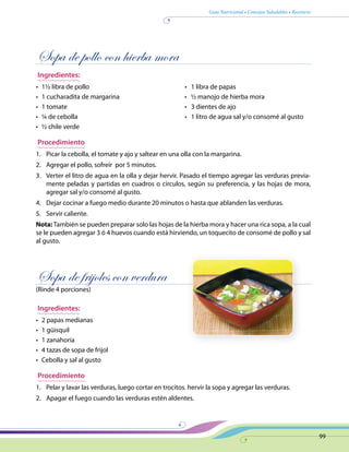 Guía Nutricional • Consejos Saludables • Recetario
99
Sopa de pollo con hierba mora
Ingredientes:
•	 1½ libra de pollo	 •   1 libra de papas
•	 1 cucharadita de margarina	 •   ½ manojo de hierba mora
•	 1 tomate	 •   3 dientes de ajo
•	 ¼ de cebolla	 •   1 litro de agua sal y/o consomé al gusto
•	 ½ chile verde
Procedimiento
1.	 Picar la cebolla, el tomate y ajo y saltear en una olla con la margarina.
2.	 Agregar el pollo, sofreír por 5 minutos.
3.	 Verter el litro de agua en la olla y dejar hervir. Pasado el tiempo agregar las verduras previa-
mente peladas y partidas en cuadros o círculos, según su preferencia, y las hojas de mora,
agregar sal y/o consomé al gusto.
4.	 Dejar cocinar a fuego medio durante 20 minutos o hasta que ablanden las verduras.
5.	 Servir caliente.
Nota: También se pueden preparar solo las hojas de la hierba mora y hacer una rica sopa, a la cual
se le pueden agregar 3 ó 4 huevos cuando está hirviendo, un toquecito de consomé de pollo y sal
al gusto.
Sopa de frijoles con verdura
(Rinde 4 porciones)
Ingredientes:
•	 2 papas medianas
•	 1 güisquil
•	 1 zanahoria
•	 4 tazas de sopa de frijol
•	 Cebolla y sal al gusto
Procedimiento
1.	 Pelar y lavar las verduras, luego cortar en trocitos. hervir la sopa y agregar las verduras.
2.	 Apagar el fuego cuando las verduras estén aldentes.
 
