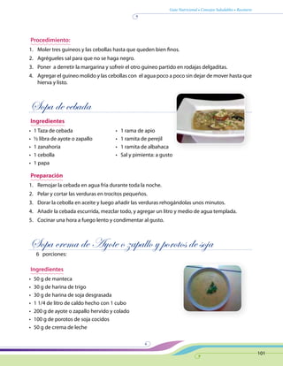 Guía Nutricional • Consejos Saludables • Recetario
101
Procedimiento:
1.	 Moler tres guineos y las cebollas hasta que queden bien finos.
2.	 Agrégueles sal para que no se haga negro.
3.	 Poner a derretir la margarina y sofreír el otro guineo partido en rodajas delgaditas.
4.	 Agregar el guineo molido y las cebollas con el agua poco a poco sin dejar de mover hasta que
hierva y listo.
Sopa de cebada
Ingredientes
•	 1 Taza de cebada	 •   1 rama de apio
•	 ½ libra de ayote o zapallo	 •   1 ramita de perejil
•	 1 zanahoria	 •   1 ramita de albahaca
•	 1 cebolla	 •   Sal y pimienta: a gusto
•	 1 papa
Preparación
1.	 Remojar la cebada en agua fría durante toda la noche.
2.	 Pelar y cortar las verduras en trocitos pequeños.
3.	 Dorar la cebolla en aceite y luego añadir las verduras rehogándolas unos minutos.
4.	 Añadir la cebada escurrida, mezclar todo, y agregar un litro y medio de agua templada.
5.	 Cocinar una hora a fuego lento y condimentar al gusto.
Sopa crema de Ayote o zapallo y porotos de soja
6 porciones:
Ingredientes
•	 50 g de manteca
•	 30 g de harina de trigo
•	 30 g de harina de soja desgrasada
•	 1 1/4 de litro de caldo hecho con 1 cubo
•	 200 g de ayote o zapallo hervido y colado
•	 100 g de porotos de soja cocidos
•	 50 g de crema de leche
 