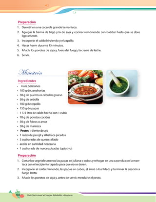 102 Guía Nutricional • Consejos Saludables • Recetario
Preparación
1.	 Derretir en una cacerola grande la manteca.
2.	 Agregar la harina de trigo y la de soja y cocinar removiendo con batidor hasta que se dore
ligeramente.
3.	 Incorporar el caldo hirviendo y el zapallo.
4.	 Hacer hervir durante 15 minutos.
5.	 Añadir los porotos de soja y, fuera del fuego, la crema de leche.
6.	 Servir.
Minestrón
Ingredientes
•	 4 a 6 porciones
•	 100 g de zanahorias
•	 50 g de puerros o cebollín grueso
•	 50 g de cebolla
•	 100 g de repollo
•	 150 g de papas
•	 1 1/2 litro de caldo hecho con 1 cubo
•	 70 g de porotos cocidos
•	 50 g de fideos o arroz
•	 50 g de manteca
•	 Pesto: 1 diente de ajo
•	 1 ramo de perejil y albahaca picados
•	 3 cucharadas de queso rallado
•	 aceite en cantidad necesaria
•	 1 cucharada de nueces picadas (optativo)
Preparación
1.	 Cortar los vegetales menos las papas en juliana o cubos y rehogar en una cacerola con la man-
teca con el recipiente tapado para que no se doren.
2.	 Incorporar el caldo hirviendo, las papas en cubos, el arroz o los fideos y terminar la cocción a
fuego lento.
3.	 Añadir los porotos de soja y, antes de servir, mezclarle el pesto.
 