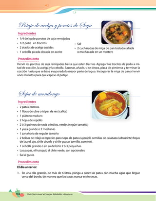 104 Guía Nutricional • Consejos Saludables • Recetario
Potaje de acelga y porotos de Soya
Ingredientes
•	 1/4 de kg de porotos de soja remojados
•	 1/2 pollo en trocitos
•	 2 atados de acelga cocidas
•	 1 cebolla picada dorada en aceite
Procedimiento
Hervir los porotos de soja remojados hasta que estén tiernos. Agregar los trocitos de pollo a mi-
tad de cocción, la acelga y la cebolla. Sazonar, añadir, si se desea, pizca de pimienta y terminar la
cocción hasta que se haya evaporado la mayor parte del agua. Incorporar la miga de pan y hervir
unos minutos para que espese el potaje.
Sopa de mondongo
Ingredientes
•	 2 patas enteras.
•	 1 libras de ubre o tripas de res (callos)
•	 1 plátano maduro
•	 2 hojas de repollo
•	 2 ó 3 guineos de seda o indios, verdes (según tamaño)
•	 1 yuca grande o 2 medianas
•	 1 zanahoria de regular tamaño
•	 2 bolsas de relajo o especies para sopa de patas (ajonjolí, semillas de calabaza (alhuashte) hojas
de laurel, ajo, chile ciruela y chile guaco, tomillo, comino).
•	 1 cebolla grande o en su defecto 2 ó 3 pequeñas.
•	 Las papas, el huisquil, el chile verde, son opcionales
•	 Sal al gusto
Procedimiento
El día anterior:
1.	 En una olla grande, de más de 6 litros, ponga a cocer las patas con mucha agua que llegue
cerca del borde, de manera que las patas nunca estén secas.
•	 Sal
•	 2 cucharadas de miga de pan tostada rallada
o machacada en un mortero
 