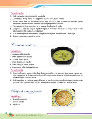 106 Guía Nutricional • Consejos Saludables • Recetario
Procedimiento:
1.	 En la margarina caliente se sofríe la cebolla.
2.	 Cuando esté transparente se agregan las rajas de chile, ayote y flores.
3.	 Se deja sofreír todo por un momento más, mezclando todos los ingredientes agrega la harina
moviendo constantemente para que no se hagan pelotas o grumos.
4.	 Poco a poco sin dejar de mover se va agregando el caldo de pollo.
5.	 Se agrega la pizca de sal y se deja hervir por 20 minutos o hasta que la verdura esté cocida
citronada ( medio cruda , medio cocida)
6.	 Si se desea se puede condimentar agregando unas gotas de salsa inglesa o de soya,
7.	 Se sirve caliente agregando la crema.
Crema de verduras
Ingredientes
•	 5 tazas de caldo de pollo
•	 ½ taza de zanahoria picada
•	 1 taza de papa picada
•	 ½ taza de güisquil picado
•	 ½ taza de ayote tierno picado
•	 Una pizca de sal yodada y pimienta
Procedimiento
1.	 Se pone el caldo a fuego medio. Cuando empieza a hervir se agregan las verduras crudas, par-
tidas en trocitos. Se deja cocinar todo por 20 minutos, añadiendo la sal y pimienta al gusto, se
retira del fuego y se deja enfriar.
2.	 Se licua todo y se vuelve a poner al fuego; se puede condimentar la crema agregando unas
gotas de salsa inglesa o soya. Ya para servir puede agregar un poco de crema al gusto.
Potaje de arroz y porotos
Ingredientes
•	 1/2 pocillo de aceite
•	 1 cebolla picada
•	 1 ají picado
 
