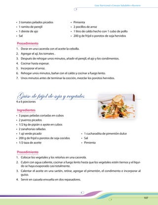 Guía Nutricional • Consejos Saludables • Recetario
107
•	 3 tomates pelados picados 	 •   Pimienta
•	 1 ramito de perejil	 •   2 pocillos de arroz
•	 1 diente de ajo	 •   1 litro de caldo hecho con 1 cubo de pollo
•	 Sal 	 •   200 g de frijol o porotos de soja hervidos
Procedimiento
1.	 Dorar en una cacerola con el aceite la cebolla.
2.	 Agregar el ají, los tomates .
3.	 Después de rehogar unos minutos, añadir el perejil, el ajo y los condimentos.
4.	 Cocinar hasta espesar.
5.	 Incorporar el arroz.
6.	 Rehogar unos minutos, bañar con el caldo y cocinar a fuego lento.
7.	 Unos minutos antes de terminar la cocción, mezclar los porotos hervidos.
Guiso de frijol de soja y vegetales
4 a 6 porciones
Ingredientes
•	 3 papas peladas cortadas en cubos
•	 2 puerros picados
•	 1/2 kg de pipián o ayote en cubos
•	 2 zanahorias ralladas
•	 1 ají verde picado	 •   1 cucharadita de pimentón dulce
•	 200 g de frijol o porotos de soja cocidos	 •   Sal
•	 1/2 taza de aceite	 •   Pimienta
Procedimiento
1.	 Colocar los vegetales y los retoños en una cacerola.
2.	 Cubrir con agua caliente, cocinar a fuego lento hasta que los vegetales estén tiernos y el líqui-
do se haya evaporado casi totalmente.
3.	 Calentar el aceite en una sartén, retirar, agregar el pimentón, el condimento e incorporar al
guiso.
4.	 Servir en cazuela envuelta en dos repasadores.
 