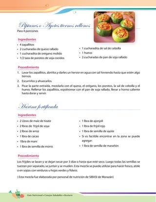 108 Guía Nutricional • Consejos Saludables • Recetario
Pipianes o Ayotes tiernos rellenos
Para 4 porciones
Ingredientes
•	 4 zapallitos
•	 2 cucharadas de queso rallado
•	 1 cucharadita de orégano molido
•	 1/2 taza de porotos de soja cocidos
•	 1 cucharadita de sal de cebolla
•	 1 huevo
•	 2 cucharadas de pan de soja rallado
Procedimiento
1.	 Lavar los zapallitos, abrirlos y darles un hervor en agua con sal hirviendo hasta que estén algo
tiernos.
2.	 Escurrirlos y ahuecarlos.
3.	 Picar la parte extraída, mezclarla con el queso, el orégano, los porotos, la sal de cebolla y el
huevo. Rellenar los zapallitos, espolvorear con el pan de soja rallado, llevar a horno caliente
hasta dorar y servir.
Harina fortificada
Ingredientes
•	 2 Lbras de maíz de tizate
•	 2 lbras de frijol de soya
•	 2 lbras de arroz
•	 1 lbra de cacao
•	 1lbra de maní
•	 1 lbra de semilla de morro
•	 1 lbra de ajonjolí
•	 1 lbra de frijol rojo
•	 1 lbra de semilla de ayote
•	 Si es factible encontrar en la zona se puede
agregar:
•	 1 lbra de semilla de marañón
Procedimiento
Los frijoles se lavan y se dejan secar por 3 días o hasta que esté seco. Luego todas las semillas se
tuestan por separado, se juntan y se muelen. Esta mezcla se puede utilizar para hacer fresco, atole
o en sopas con verduras u hojas verdes y fideos.
( Esta mezcla fue elaborada por personal de nutrición de SIBASI de Morazán)
 
