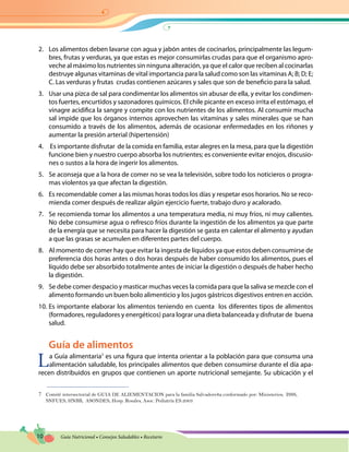 10 Guía Nutricional • Consejos Saludables • Recetario
2.	 Los alimentos deben lavarse con agua y jabón antes de cocinarlos, principalmente las legum-
bres, frutas y verduras, ya que estas es mejor consumirlas crudas para que el organismo apro-
veche al máximo los nutrientes sin ninguna alteración, ya que el calor que reciben al cocinarlas
destruye algunas vitaminas de vital importancia para la salud como son las vitaminas A; B; D; E;
C. Las verduras y frutas crudas contienen azúcares y sales que son de beneficio para la salud.
3.	 Usar una pizca de sal para condimentar los alimentos sin abusar de ella, y evitar los condimen-
tos fuertes, encurtidos y sazonadores químicos. El chile picante en exceso irrita el estómago, el
vinagre acidifica la sangre y compite con los nutrientes de los alimentos. Al consumir mucha
sal impide que los órganos internos aprovechen las vitaminas y sales minerales que se han
consumido a través de los alimentos, además de ocasionar enfermedades en los riñones y
aumentar la presión arterial (hipertensión)
4.	 Es importante disfrutar de la comida en familia, estar alegres en la mesa, para que la digestión
funcione bien y nuestro cuerpo absorba los nutrientes; es conveniente evitar enojos, discusio-
nes o sustos a la hora de ingerir los alimentos.
5.	 Se aconseja que a la hora de comer no se vea la televisión, sobre todo los noticieros o progra-
mas violentos ya que afectan la digestión.
6.	 Es recomendable comer a las mismas horas todos los días y respetar esos horarios. No se reco-
mienda comer después de realizar algún ejercicio fuerte, trabajo duro y acalorado.
7.	 Se recomienda tomar los alimentos a una temperatura media, ni muy fríos, ni muy calientes.
No debe consumirse agua o refresco fríos durante la ingestión de los alimentos ya que parte
de la energía que se necesita para hacer la digestión se gasta en calentar el alimento y ayudan
a que las grasas se acumulen en diferentes partes del cuerpo.
8.	 Al momento de comer hay que evitar la ingesta de líquidos ya que estos deben consumirse de
preferencia dos horas antes o dos horas después de haber consumido los alimentos, pues el
líquido debe ser absorbido totalmente antes de iniciar la digestión o después de haber hecho
la digestión.
9.	 Se debe comer despacio y masticar muchas veces la comida para que la saliva se mezcle con el
alimento formando un buen bolo alimenticio y los jugos gástricos digestivos entren en acción.
10.	Es importante elaborar los alimentos teniendo en cuenta los diferentes tipos de alimentos
(formadores, reguladores y energéticos) para lograr una dieta balanceada y disfrutar de buena
salud.
Guía de alimentos
La Guía alimentaria7
es una figura que intenta orientar a la población para que consuma una
alimentación saludable, los principales alimentos que deben consumirse durante el día apa-
recen distribuidos en grupos que contienen un aporte nutricional semejante. Su ubicación y el
7	 Comité intersectorial de GUIA DE ALIEMENTACION para la familia Salvadoreña conformado por: Ministerios, ISSS,
SNFUES, HNBB, ASONDES, Hosp. Rosales, Asoc. Pediatría ES.2003
 