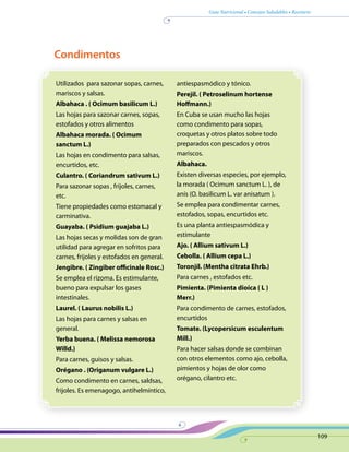 Guía Nutricional • Consejos Saludables • Recetario
109
Utilizados para sazonar sopas, carnes,
mariscos y salsas.
Albahaca . ( Ocimum basilicum L.)
Las hojas para sazonar carnes, sopas,
estofados y otros alimentos
Albahaca morada. ( Ocimum
sanctum L.)
Las hojas en condimento para salsas,
encurtidos, etc.
Culantro. ( Coriandrum sativum L.)
Para sazonar sopas , frijoles, carnes,
etc.
Tiene propiedades como estomacal y
carminativa.
Guayaba. ( Psidium guajaba L.)
Las hojas secas y molidas son de gran
utilidad para agregar en sofritos para
carnes, frijoles y estofados en general.
Jengibre. ( Zingiber officinale Rosc.)
Se emplea el rizoma. Es estimulante,
bueno para expulsar los gases
intestinales.
Laurel. ( Laurus nobilis L.)
Las hojas para carnes y salsas en
general.
Yerba buena. ( Melissa nemorosa
Willd.)
Para carnes, guisos y salsas.
Orégano . (Origanum vulgare L.)
Como condimento en carnes, saldsas,
frijoles. Es emenagogo, antihelmíntico,
antiespasmódico y tónico.
Perejil. ( Petroselinum hortense
Hoffmann.)
En Cuba se usan mucho las hojas
como condimento para sopas,
croquetas y otros platos sobre todo
preparados con pescados y otros
mariscos.
Albahaca.
Existen diversas especies, por ejemplo,
la morada ( Ocimum sanctum L. ), de
anís (O. basilicum L. var anisatum ).
Se emplea para condimentar carnes,
estofados, sopas, encurtidos etc.
Es una planta antiespasmódica y
estimulante
Ajo. ( Allium sativum L.)
Cebolla. ( Allium cepa L.)
Toronjíl. (Mentha citrata Ehrb.)
Para carnes , estofados etc.
Pimienta. (Pimienta dioica ( L )
Merr.)
Para condimento de carnes, estofados,
encurtidos
Tomate. (Lycopersicum esculentum
Mill.)
Para hacer salsas donde se combinan
con otros elementos como ajo, cebolla,
pimientos y hojas de olor como
orégano, cilantro etc.
Condimentos
 