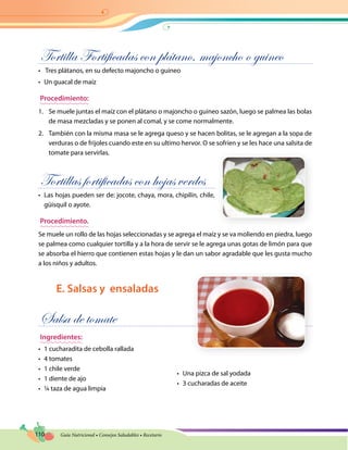 110 Guía Nutricional • Consejos Saludables • Recetario
Tortilla Fortificadas con plátano, majoncho o guineo
•	 Tres plátanos, en su defecto majoncho o guineo
•	 Un guacal de maíz
Procedimiento:
1.	 Se muele juntas el maíz con el plátano o majoncho o guineo sazón, luego se palmea las bolas
de masa mezcladas y se ponen al comal, y se come normalmente.
2.	 También con la misma masa se le agrega queso y se hacen bolitas, se le agregan a la sopa de
verduras o de frijoles cuando este en su ultimo hervor. O se sofríen y se les hace una salsita de
tomate para servirlas.
Tortillas fortificadas con hojas verdes
•	 Las hojas pueden ser de: jocote, chaya, mora, chipilín, chile,
güisquil o ayote.
Procedimiento.
Se muele un rollo de las hojas seleccionadas y se agrega el maíz y se va moliendo en piedra, luego
se palmea como cualquier tortilla y a la hora de servir se le agrega unas gotas de limón para que
se absorba el hierro que contienen estas hojas y le dan un sabor agradable que les gusta mucho
a los niños y adultos.
E. Salsas y ensaladas
Salsa de tomate
Ingredientes:
•	 1 cucharadita de cebolla rallada
•	 4 tomates
•	 1 chile verde
•	 1 diente de ajo
•	 ¼ taza de agua limpia
•	 Una pizca de sal yodada
•	 3 cucharadas de aceite
 