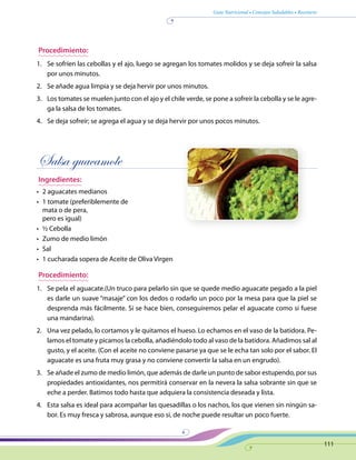 Guía Nutricional • Consejos Saludables • Recetario
111
Procedimiento:
1.	 Se sofríen las cebollas y el ajo, luego se agregan los tomates molidos y se deja sofreír la salsa
por unos minutos.
2.	 Se añade agua limpia y se deja hervir por unos minutos.
3.	 Los tomates se muelen junto con el ajo y el chile verde, se pone a sofreír la cebolla y se le agre-
ga la salsa de los tomates.
4.	 Se deja sofreír; se agrega el agua y se deja hervir por unos pocos minutos.
Salsa guacamole
Ingredientes:
•	 2 aguacates medianos
•	 1 tomate (preferiblemente de
mata o de pera,
pero es igual)
•	 ½ Cebolla
•	 Zumo de medio limón
•	 Sal
•	 1 cucharada sopera de Aceite de Oliva Virgen
Procedimiento:
1.	 Se pela el aguacate.(Un truco para pelarlo sin que se quede medio aguacate pegado a la piel
es darle un suave “masaje” con los dedos o rodarlo un poco por la mesa para que la piel se
desprenda más fácilmente. Si se hace bien, conseguiremos pelar el aguacate como si fuese
una mandarina).
2.	 Una vez pelado, lo cortamos y le quitamos el hueso. Lo echamos en el vaso de la batidora. Pe-
lamos el tomate y picamos la cebolla, añadiéndolo todo al vaso de la batidora. Añadimos sal al
gusto, y el aceite. (Con el aceite no conviene pasarse ya que se le echa tan solo por el sabor. El
aguacate es una fruta muy grasa y no conviene convertir la salsa en un engrudo).
3.	 Se añade el zumo de medio limón, que además de darle un punto de sabor estupendo, por sus
propiedades antioxidantes, nos permitirá conservar en la nevera la salsa sobrante sin que se
eche a perder. Batimos todo hasta que adquiera la consistencia deseada y lista.
4.	 Esta salsa es ideal para acompañar las quesadillas o los nachos, los que vienen sin ningún sa-
bor. Es muy fresca y sabrosa, aunque eso si, de noche puede resultar un poco fuerte.
 
