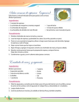 112 Guía Nutricional • Consejos Saludables • Recetario
Salsa cremosa de espinaca (requesón)
Salsa liviana y natural indicada tanto para pastas como arroces
(Rinde 4 porciones)
Ingredientes:
•	 1 manojo de espinaca
•	 2 cucharadas de margarina o manteca vegetal	 •   1 taza de leche
•	 5 cucharadas de requesón	 •   1/2 taza de queso rallado
•	 2 cucharaditas de almidón de maíz (fécula)	 •   Sal, pimienta, nuez moscada al gusto.
Procedimiento:
1.	 Disolver el almidón de maíz en la leche y reservar.
2.	 Lavar las hojas de espinaca, quitándoles los cabos. Escurrirla y picarlas un poco.
3.	 Poner en una cacerola la margarina y llevar a fuego suave hasta que esté derretida. Agregar
la espinaca y subir el fuego.
4.	 Dejar cocinar hasta que las hojas se marchiten.
5.	 Bajar el fuego y agregar el requesón, la leche con el almidón de maíz y el queso rallado.
6.	 Mezclar continuamente hasta que la preparación espese y rompa el hervor.
Dejar dos minutos y retirar.
7.	 Condimentar a gusto y servir caliente sobre pastas o arroces.
Ensalada de arroz y aguacate
Ingredientes:
(Rinde 2 porciones)
•	 2 aguacates grandes	
•	 1 taza de arroz blanco cocido
•	 2 cebollas
•	 1 zanahoria
Procedimiento:
1.	 Pelar los aguacates y cortarlos por la mitad, sacar el hueso del interior con el cuchillo y extraer
la carne con la cuchara; corte el aguacate en rodajas finas y colocándolas en ensaladera.
2.	 Luego añada el arroz.
3.	 Corte la zanahoria en trocitos y la cebolla en láminas finas y también añadirlos.
•	 1 pepino
•	 Aceite
•	 Limón
•	 Sal
•	 Pimienta
 
