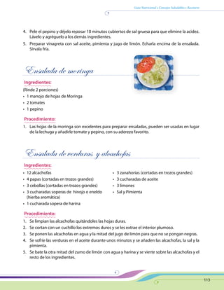 Guía Nutricional • Consejos Saludables • Recetario
113
4.	 Pele el pepino y déjelo reposar 10 minutos cubiertos de sal gruesa para que elimine la acidez.
Lávelo y agréguelo a los demás ingredientes.
5.	 Preparar vinagreta con sal aceite, pimienta y jugo de limón. Echarla encima de la ensalada.
Sírvala fría.
Ensalada de moringa
Ingredientes:
(Rinde 2 porciones)
•	 1 manojo de hojas de Moringa
•	 2 tomates
•	 1 pepino
Procedimiento:
1.	 Las hojas de la moringa son excelentes para preparar ensaladas, pueden ser usadas en lugar
de la lechuga y añadirle tomate y pepino, con su aderezo favorito.
Ensalada de verduras y alcachofas
Ingredientes:
•	 12 alcachofas 	 •   3 zanahorias (cortadas en trozos grandes)
•	 4 papas (cortadas en trozos grandes) 	 •   3 cucharadas de aceite
•	 3 cebollas (cortadas en trozos grandes) 	 •   3 limones
•	 3 cucharadas soperas de  hinojo o eneldo	 •   Sal y Pimienta
(hierba aromática)
•	 1 cucharada sopera de harina 	
Procedimiento:
1.	 Se limpian las alcachofas quitándoles las hojas duras.
2.	 Se cortan con un cuchillo los extremos duros y se les extrae el interior plumoso.
3.	 Se ponen las alcachofas en agua y la mitad del jugo de limón para que no se pongan negras.
4.	 Se sofríe las verduras en el aceite durante unos minutos y se añaden las alcachofas, la sal y la
pimienta.
5.	 Se bate la otra mitad del zumo de limón con agua y harina y se vierte sobre las alcachofas y el
resto de los ingredientes.
 