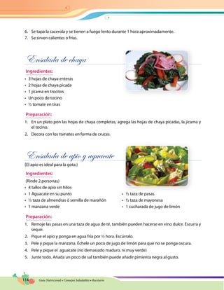 114 Guía Nutricional • Consejos Saludables • Recetario
6.	 Se tapa la cacerola y se tienen a fuego lento durante 1 hora aproximadamente.
7.	 Se sirven calientes o frías.
Ensalada de chaya
Ingredientes:
•	 3 hojas de chaya enteras
•	 2 hojas de chaya picada
•	 1 jícama en trocitos
•	 Un poco de tocino
•	 ½ tomate en tiras
Preparación:
1.	 En un plato pon las hojas de chaya completas, agrega las hojas de chaya picadas, la jícama y
el tocino.
2.	 Decora con los tomates en forma de cruces.
Ensalada de apio y aguacate
(El apio es ideal para la gota.)
Ingredientes:
(Rinde 2 personas)
•	 4 tallos de apio sin hilos
•	 1 Aguacate en su punto	 •   ½ taza de pasas
•	 ½ taza de almendras ó semilla de marañón	 •   ½ taza de mayonesa
•	 1 manzana verde	 •   1 cucharada de jugo de limón
Preparación:
1.	 Remoje las pasas en una taza de agua de té, también pueden hacerse en vino dulce. Escurra y
seque.
2.	 Pique el apio y ponga en agua fría por ½ hora. Escúrralo.
3.	 Pele y pique la manzana. Échele un poco de jugo de limón para que no se ponga oscura.
4.	 Pele y pique el aguacate (no demasiado maduro, ni muy verde)
5.	 Junte todo. Añada un poco de sal también puede añadir pimienta negra al gusto.
 