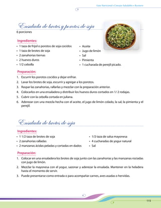Guía Nutricional • Consejos Saludables • Recetario
115
Ensalada de brotes y porotos de soja
6 porciones
Ingredientes:
•	 1 taza de frijol o porotos de soja cocidos
•	 1 taza de brotes de soja
•	 2 zanahorias tiernas
•	 2 huevos duros
•	 1/2 cebolla
Preparación:
1.	 Escurrir los porotos cocidos y dejar enfriar.
2.	 Lavar los brotes de soja, escurrir y agregar a los porotos.
3.	 Raspar las zanahorias, rallarlas y mezclar con la preparación anterior.
4.	 Colocarlos en una ensaladera y distribuir los huevos duros cortados en 1/ 2 rodajas.
5.	 Cubrir con la cebolla cortada en juliana.
6.	 Aderezar con una mezcla hecha con el aceite, el jugo de limón colado, la sal, la pimienta y el
perejil.
Ensalada de brotes de soja
Ingredientes:
•	 1 1/2 taza de brotes de soja
•	 2 zanahorias ralladas
•	 2 manzanas ácidas peladas y cortadas en dados
Preparación:
1.	 Colocar en una ensaladera los brotes de soja junto con las zanahorias y las manzanas rociadas
con jugo de limón.
2.	 Mezclar la mayonesa con el yogur, sazonar y aderezar la ensalada. Mantener en la heladera
hasta el momento de servir.
3.	 Puede presentarse como entrada o para acompañar carnes, aves asadas o hervidas.
•	 Aceite
•	 Jugo de limón
•	 Sal
•	 Pimienta
•	 1 cucharada de perejil picado.
•	 1/2 taza de salsa mayonesa
•	 4 cucharadas de yogur natural
•	 Sal
 
