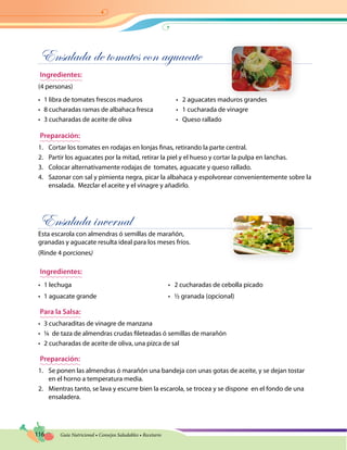 116 Guía Nutricional • Consejos Saludables • Recetario
Ensalada de tomates con aguacate
Ingredientes:
(4 personas)
•	 1 libra de tomates frescos maduros	 •   2 aguacates maduros grandes
•	 8 cucharadas ramas de albahaca fresca	 •   1 cucharada de vinagre
•	 3 cucharadas de aceite de oliva	 •   Queso rallado
Preparación:
1.	 Cortar los tomates en rodajas en lonjas finas, retirando la parte central.
2.	 Partir los aguacates por la mitad, retirar la piel y el hueso y cortar la pulpa en lanchas.
3.	 Colocar alternativamente rodajas de tomates, aguacate y queso rallado.
4.	 Sazonar con sal y pimienta negra, picar la albahaca y espolvorear convenientemente sobre la
ensalada. Mezclar el aceite y el vinagre y añadirlo.
Ensalada invernal
Esta escarola con almendras ó semillas de marañón,
granadas y aguacate resulta ideal para los meses fríos.
(Rinde 4 porciones)
Ingredientes:
•	 1 lechuga	 •   2 cucharadas de cebolla picado
•	 1 aguacate grande	 •   ½ granada (opcional)
Para la Salsa:
•	 3 cucharaditas de vinagre de manzana
•	 ¼ de taza de almendras crudas fileteadas ó semillas de marañón
•	 2 cucharadas de aceite de oliva, una pizca de sal				
Preparación:
1.	 Se ponen las almendras ó marañón una bandeja con unas gotas de aceite, y se dejan tostar
en el horno a temperatura media.
2.	 Mientras tanto, se lava y escurre bien la escarola, se trocea y se dispone en el fondo de una
ensaladera.
 