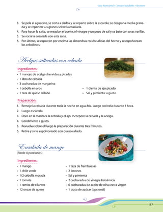 Guía Nutricional • Consejos Saludables • Recetario
117
3.	 Se pela el aguacate, se corta a dados y se reparte sobre la escarola; se desgrana media grana-
da y se reparten sus granos sobre la ensalada.
4.	 Para hacer la salsa, se mezclan el aceite, el vinagre y un poco de sal y se bate con unas varillas.
5.	 Se rocía la ensalada con esta salsa.
6.	 Por último, se esparcen por encima las almendras recién salidas del horno y se espolvorean
los cebollinos
Acelgas salteadas con cebada
Ingredientes:
•	 1 manojo de acelgas hervidas y picadas
•	 1 libra de cebada
•	 3 cucharadas de margarina
•	 1 cebolla en aros	 •    1 diente de ajo picado
•	 1 taza de queso rallado	 •    Sal y pimienta: a gusto
Preparación:
1.	 Remoje la cebada durante toda la noche en agua fría. Luego cocínela durante 1 hora.
2.	 Luego escúrrala.
3.	 Dore en la manteca la cebolla y el ajo. Incorpore la cebada y la acelga.
4.	 Condimente a gusto.
5.	 Revuelva sobre el fuego la preparación durante tres minutos.
6.	 Retire y sirva espolvoreado con queso rallado.
Ensalada de mango
(Rinde 4 porciones)
Ingredientes:
•	 1 mango
•	 1 chile verde
•	 1/2 cebolla morada
•	 1 tomate
•	 1 ramita de cilantro
•	 12 onzas de queso
•	 1 taza de frambuesas
•	 2 limones
•	 Sal y pimienta
•	 2 cucharadas de vinagre balsámico
•	 6 cucharadas de aceite de oliva extra virgen
•	 1 pizca de azúcar (opcional)
 
