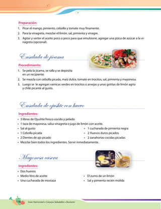 118 Guía Nutricional • Consejos Saludables • Recetario
Preparación:
1.	 Picar el mango, pimiento, cebolla y tomate muy finamente.
2.	 Para la vinagreta, mezclar el limón, sal, pimienta y vinagre.
3.	 Agitar y verter el aceite poco a poco para que emulsione, agregar una pizca de azúcar a la vi-
nagreta (opcional).
Ensalada de jícama
Procedimiento:
1.	 Se pela la jícama, se ralla y se deposita
en un recipiente.
2.	 Se mezcla con cebolla picada, maíz dulce, tomate en trocitos, sal, pimienta y mayonesa.
3.	 Luego se le agregan vainicas verdes en trocitos o arvejas y unas gotitas de limón agrio
y chile picante al gusto.
Ensalada de ojushte con huevo
Ingredientes:
•	 3 libras de Ojushte fresco cocido y pelado
•	 1 taza de mayonesa, salsa vinagreta o jugo de limón con aceite.
•	 Sal al gusto	 •    1 cucharada de pimienta negra
•	 1 Cebolla picada	 •    2 Huevos duros picados
•	 2 Dientes de ajo picado	 •    2 zanahorias cocidas picadas
•	 Mezclar bien todos los ingredientes. Servir inmediatamente.
Mayonesa casera
Ingredientes:
•	 Dos huevos
•	 Medio litro de aceite	 •    El zumo de un limón
•	 Una cucharada de mostaza	 •    Sal y pimienta recién molida
 