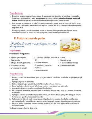 Guía Nutricional • Consejos Saludables • Recetario
119
Procedimiento:
1.	 En primer lugar, escoge un buen frasco de vidrio, por donde entre tu batidora, y coloca los
huevos. A continuación, y muy suavemente, comienza a batir, añadiendo poco a poco el
aceite, dando tiempo a que se mezclen lentamente y comience a espesarse.
2.	 Una vez que la mayonesa ya cobró su punto adecuado, añade la sal, el zumo de limón, la pi-
mienta y la cucharada de mostaza (si te agrada, puedes evitarla). Continúa batiendo algunos
segundos más.
3.	 El paso siguiente, y el más simple de todos, es llevarla al refrigerador por algunas horas.
Como has visto, no es para nada difícil preparar una buena mayonesa casera.
F. Platos a base de pollo
Tortillas de maíz con pechugas en salsa
de aguacate
Ingredientes:
Para la salsa de aguacate:
•	 3 pechugas de pollo
•	 1 zanahoria
•	 5 hojas de lechuga tiernas
•	 un manojo de apio
•	 un manojo de perejil
•	 3 rábanos cortados en roda-
jas
•	 ½ onza de crema.
•	 2 aguacates maduros
•	 ½ limón
•	 ¼ de chile verde
•	 ½ chile
•	 1 tomate verde
•	 ½ cucharada de vinagre
•	 ½ cebolla quemada	
Procedimiento:
1.	 En una cazuela con abundante agua, ponga a cocer la zanahoria, la cebolla, el apio y el perejil
picados.
2.	 Agrega un poco de pimienta.
3.	 Sazone las pechugas y cuece durante 12 minutos a fuego mínimo.
4.	 Corta las hojas más tiernas de la lechuga en tiras y ponlas en una cacerola.
5.	 Agrega los rábanos cortados en rodajas. Mezcla bien.
6.	 Para preparar la salsa de aguacate, pela y deshuesa el aguacate y echa su carne en el vaso de
la batidora.
7.	 Agrega la cebolla quemada, el jugo de ½ limón, un chorro de vinagre y otro de agua. Tritúra-
lo hasta que quede una salsa consistente.
8.	 Rellena las tortillas de maíz con un poco del pollo desmenuzado. Enrolla las tortillas bien
apretadas. Ponles un palillo para que no se deshagan y fríelas en abundante aceite caliente.
9.	 Retira el palillo. Prepara el plato poniendo 3 rollitos en cada uno. Acompaña con la salsa y
con la ensalada.
10.	Decora con un chorrito de crema.
 