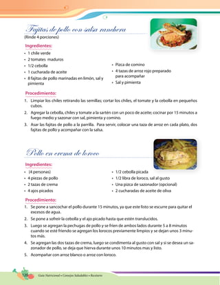 120 Guía Nutricional • Consejos Saludables • Recetario
Fajitas de pollo con salsa ranchera
(Rinde 4 porciones)
Ingredientes:
•	 1 chile verde
•	 2 tomates maduros
•	 1/2 cebolla
•	 1 cucharada de aceite
•	 8 fajitas de pollo marinadas en limón, sal y
pimienta	
•	 Pizca de comino
•	 4 tazas de arroz rojo preparado
para acompañar
•	 Sal y pimienta
Procedimiento:
1.	 Limpiar los chiles retirando las semillas; cortar los chiles, el tomate y la cebolla en pequeños
cubos.
2.	 Agregar la cebolla, chiles y tomate a la sartén con un poco de aceite; cocinar por 15 minutos a
fuego medio y sazonar con sal, pimienta y comino.
3.	 Asar las fajitas de pollo a la parrilla. Para servir, colocar una taza de arroz en cada plato, dos
fajitas de pollo y acompañar con la salsa.
Pollo en crema de loroco
Ingredientes:
•	 (4 personas)
•	 4 piezas de pollo
•	 2 tazas de crema
•	 4 ajos picados
•	 1/2 cebolla picada
•	 1/2 libra de loroco, sal al gusto
•	 Una pizca de sazonador (opcional)
•	 2 cucharadas de aceite de oliva
Procedimiento:
1.	 Se pone a sancochar el pollo durante 15 minutos, ya que este listo se escurre para quitar el
excesos de agua.
2.	 Se pone a sofreír la cebolla y el ajo picado hasta que estén translucidos.
3.	 Luego se agregan la pechugas de pollo y se fríen de ambos lados durante 5 a 8 minutos
cuando se esté friendo se agregan los lorocos previamente limpios y se dejan unos 3 minu-
tos más.
4.	 Se agregan las dos tazas de crema, luego se condimenta al gusto con sal y si se desea un sa-
zonador de pollo, se deja que hierva durante unos 10 minutos mas y listo.
5.	 Acompañar con arroz blanco o arroz con loroco.
 