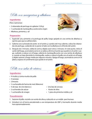 Guía Nutricional • Consejos Saludables • Recetario
121
Pollo con margarina y albahaca
Ingredientes
(Para 2 personas)
•	 2 rebanadas de pechuga sin aplastar (120 g)
•	 1 cucharada de mantequilla y aceite extra virgen
•	 Albahaca, pimienta y sal
Preparación:
1.	 Espárcele sal y pimienta a la pechuga de pollo, luego apóyela en una ramita de albahaca y
oprime para que se adhiera bien.
2.	 Calienta una cucharada de aceite en el sartén y, cuando esté muy caliente, coloca las rebana-
das de pechuga, cuidando de no poner el lado con la albahaca en el fondo del sartén.
3.	 Después de 2 minutos, voltea la carne y déjala cocer otros 2 minutos. En este punto, retira el
sartén del fuego, acomoda la carne en un plato y elimina el aceite que quedó en el sartén. Lue-
go, vuélvelo a colocar en el fuego, calienta la mantequilla junto con una ramita de albahaca
y, cuando se haya derretido la mantequilla, vuelve a colocar el pollo con el sartén en el fuego
y déjalo sazonar a fuego medio por algunos minutos. Apaga el fuego, acomoda la carne en el
plato y esparce el condimento que quedó en el sartén.
Pollo con salsa de cítricos
Ingredientes:
•	 4 muslos y contra muslos de pollo
•	 4 naranjas
•	 2 limones
•	 ½ cucharadita de harina de maíz (Maicena)
•	 ¾ de taza  de vino blanco o 	 •   Una lata de cerveza
•	 2 cucharadas de azúcar 	 •    Aceite de oliva
•	 1 cucharadita de vinagre 	 •    1 pizca de pimienta molida y sal
Procedimiento:
1.	 Sazonar el pollo, rociarlo con aceite de oliva y colocarlo en un molde para hornear.
2.	 Introducir en el horno precalentado a una temperatura de 200º y hornearlo durante media
hora aproximadamente.
 