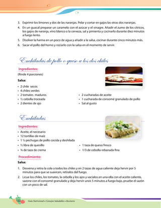 122 Guía Nutricional • Consejos Saludables • Recetario
3.	 Exprimir los limones y dos de las naranjas. Pelar y cortar en gajos las otras dos naranjas.
4.	 En un guacal preparar un caramelo con el azúcar y el vinagre. Añadir el zumo de los cítricos,
los gajos de naranja, vino blanco o la cerveza, sal y pimienta y cocinarlo durante diez minutos
a fuego lento.
5.	 Disolver la harina en un poco de agua y añadir a la salsa, cocinar durante cinco minutos más.
6.	 Sacar el pollo del horno y rociarlo con la salsa en el momento de servir.
Enchiladas de pollo o queso a los dos chiles
Ingredientes:
(Rinde 4 porciones)
Salsa:
•	 2 chile secos
•	 4 chiles verdes
•	 2 tomates  maduros	 •   2 cucharadas de aceite
•	 ½ cebolla troceada	 •   1 cucharada de consomé granulado de pollo
•	 2 dientes de ajo	 •   Sal al gusto
Enchiladas
Ingredientes:
•	 Aceite, el necesario
•	 12 tortillas de maíz
•	 1 ½ pechugas de pollo cocida y deshilada
•	 ½ libra de quesillo	 •   1 taza de queso fresco
•	 ¾ de taza de crema	 •   1/3 de cebolla rebanada fina
Procedimiento:
Salsa:
1.	 Desvena y retira la cola a todos los chiles y en 2 tazas de agua caliente deja hervir por 5
minutos para que se suavicen, retíralos del fuego.
2.	 Licue los chiles, los tomates, la cebolla y los ajos y vacíalos en una olla con el aceite caliente,
sazone con el consomé granulado y deja hervir unos 5 minutos a fuego bajo, pruebe el sazón
con un poco de sal.
 